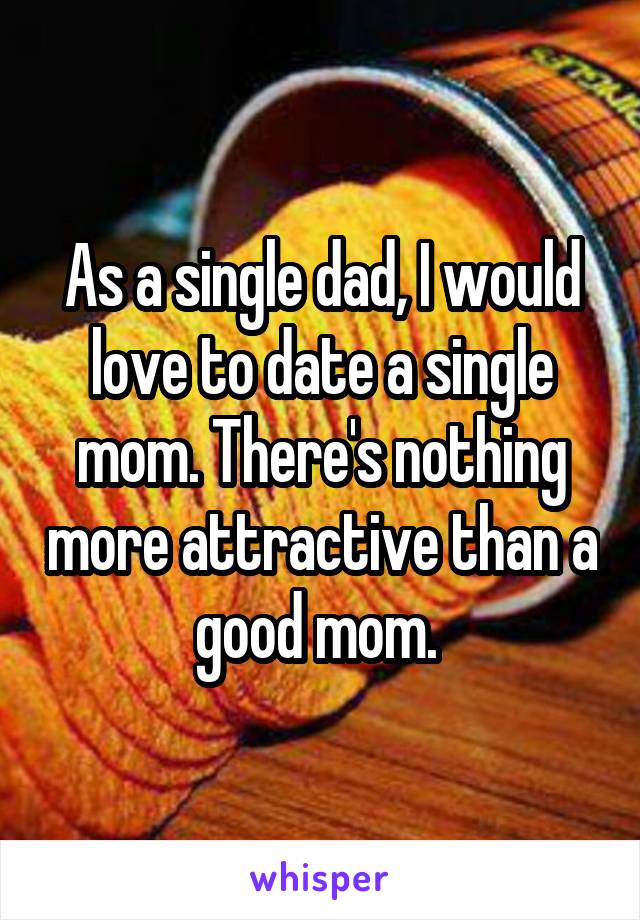 As a single dad, I would love to date a single mom. There's nothing more attractive than a good mom. 
