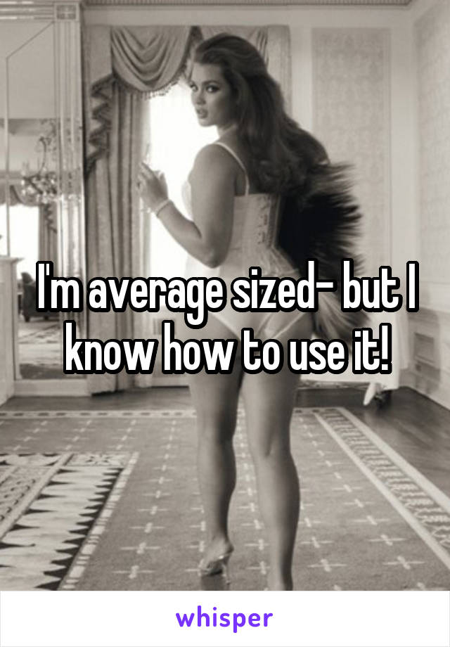 I'm average sized- but I know how to use it!