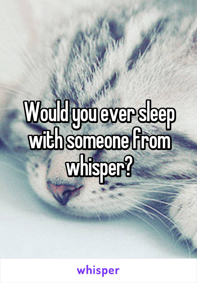 Would you ever sleep with someone from whisper?