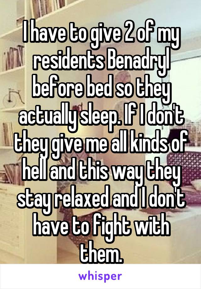 I have to give 2 of my residents Benadryl before bed so they actually sleep. If I don't they give me all kinds of hell and this way they stay relaxed and I don't have to fight with them.