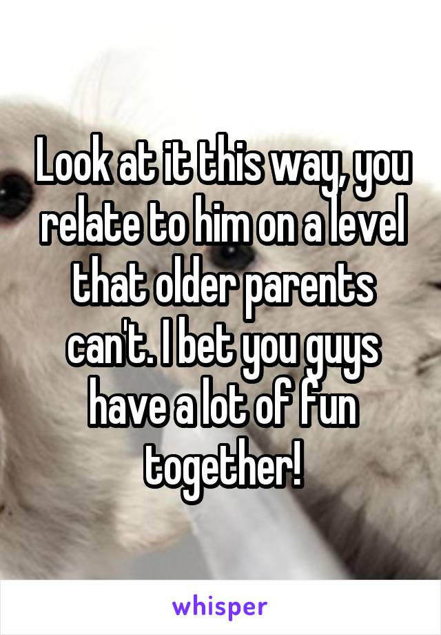 Look at it this way, you relate to him on a level that older parents can't. I bet you guys have a lot of fun together!