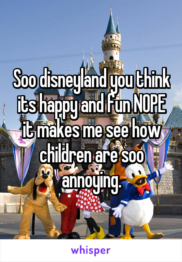 Soo disneyland you think its happy and fun NOPE it makes me see how children are soo annoying.