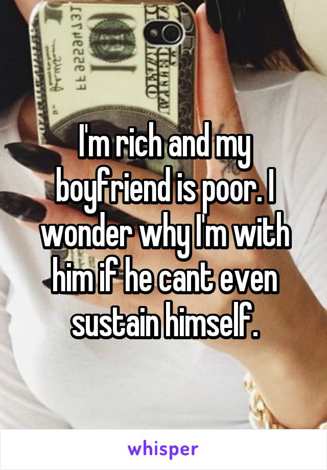 I'm rich and my boyfriend is poor. I wonder why I'm with him if he cant even sustain himself.