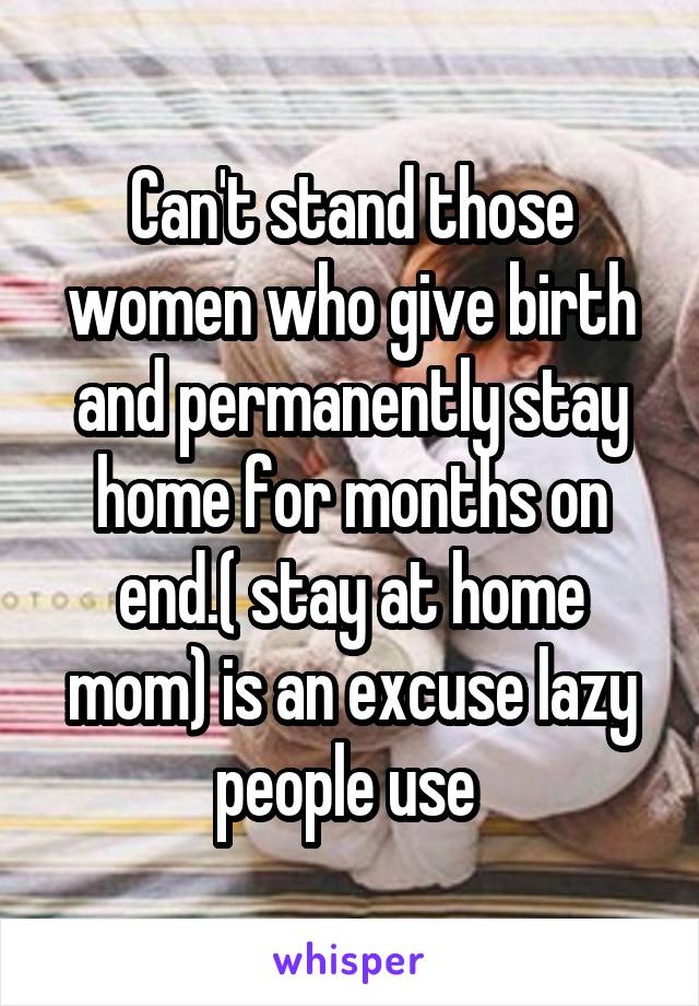 Can't stand those women who give birth and permanently stay home for months on end.( stay at home mom) is an excuse lazy people use 