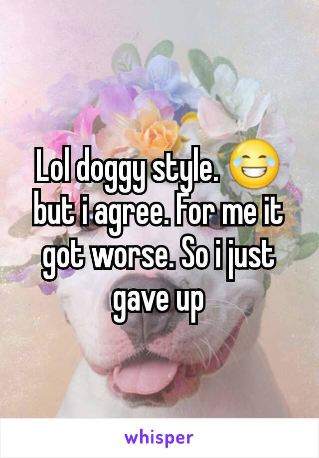 Lol doggy style. 😂 but i agree. For me it got worse. So i just gave up
