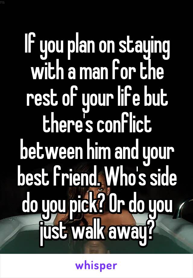 If you plan on staying with a man for the rest of your life but there's conflict between him and your best friend. Who's side do you pick? Or do you just walk away?