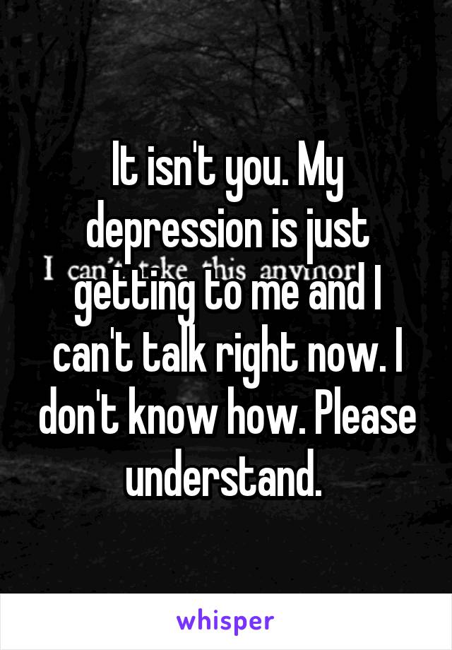 It isn't you. My depression is just getting to me and I can't talk right now. I don't know how. Please understand. 