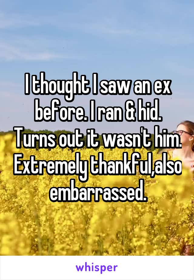 I thought I saw an ex before. I ran & hid. Turns out it wasn't him. Extremely thankful,also embarrassed.