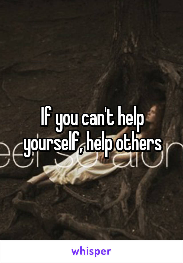 If you can't help yourself, help others
