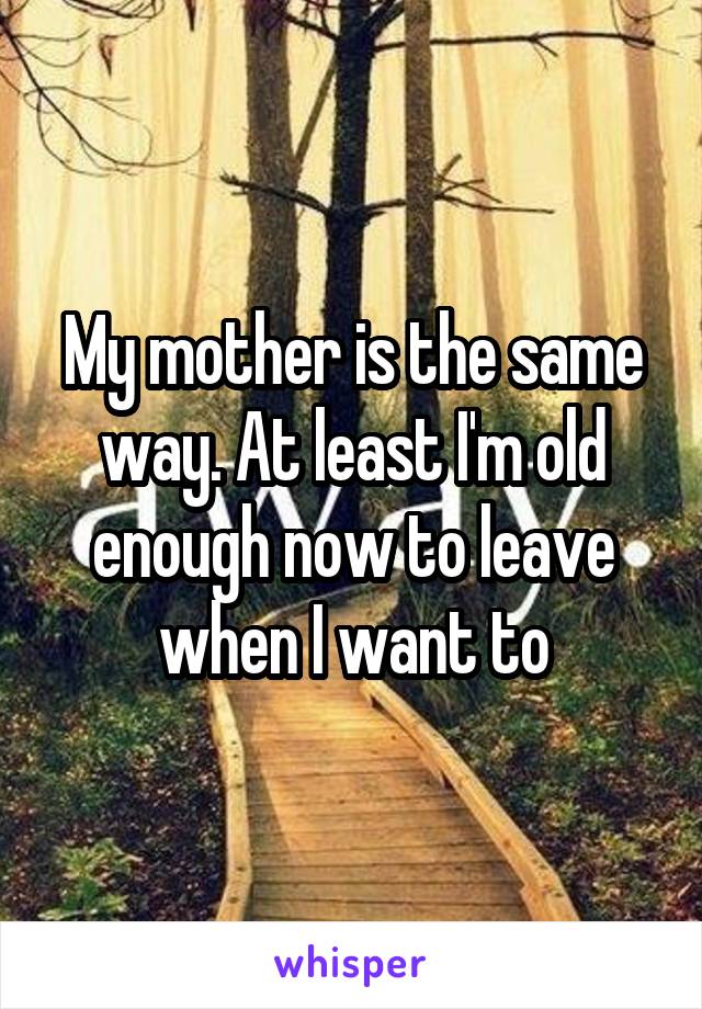 My mother is the same way. At least I'm old enough now to leave when I want to