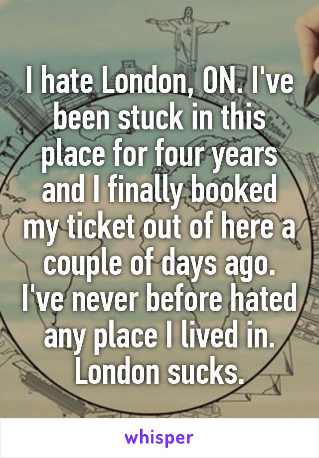 I hate London, ON. I've been stuck in this place for four years and I finally booked my ticket out of here a couple of days ago. I've never before hated any place I lived in. London sucks.
