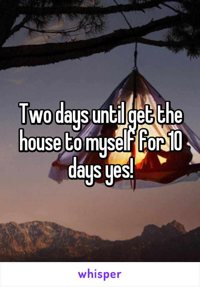Two days until get the house to myself for 10 days yes!