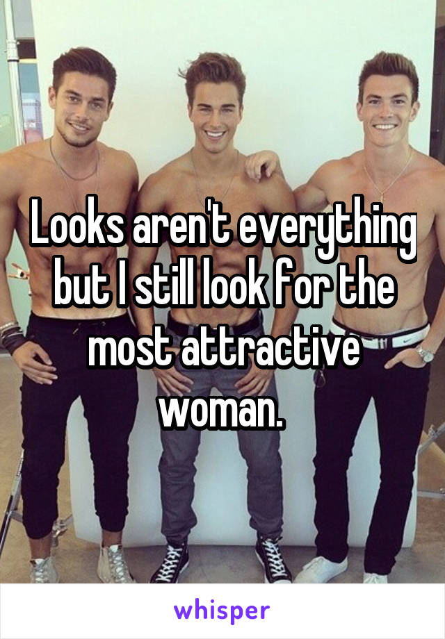 Looks aren't everything but I still look for the most attractive woman. 