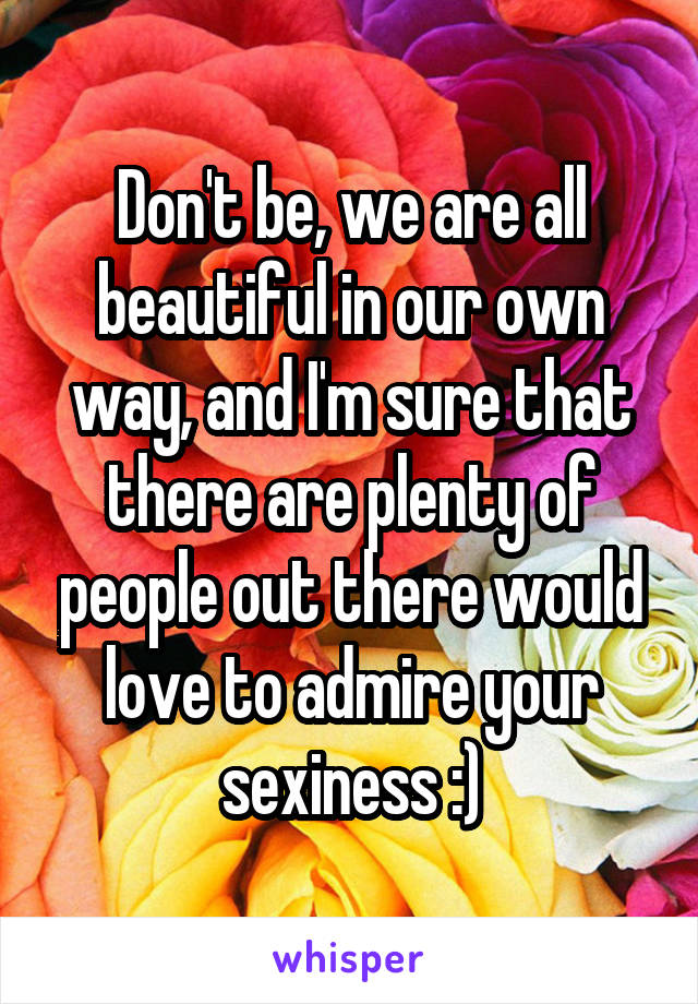 Don't be, we are all beautiful in our own way, and I'm sure that there are plenty of people out there would love to admire your sexiness :)