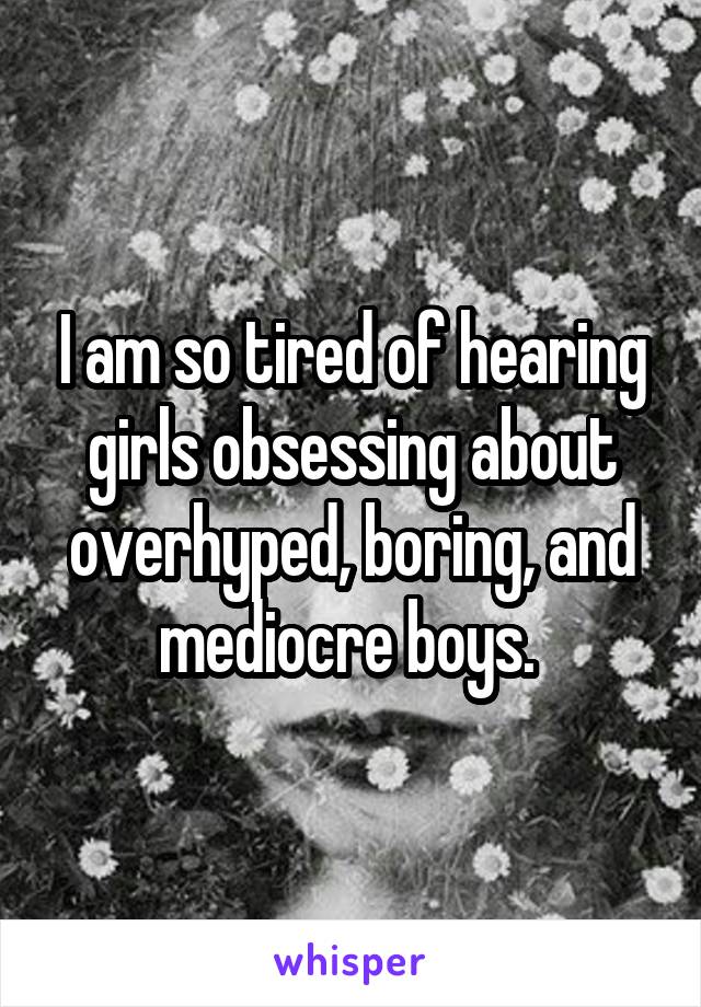 I am so tired of hearing girls obsessing about overhyped, boring, and mediocre boys. 