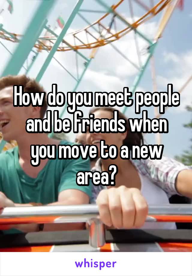 How do you meet people and be friends when you move to a new area?