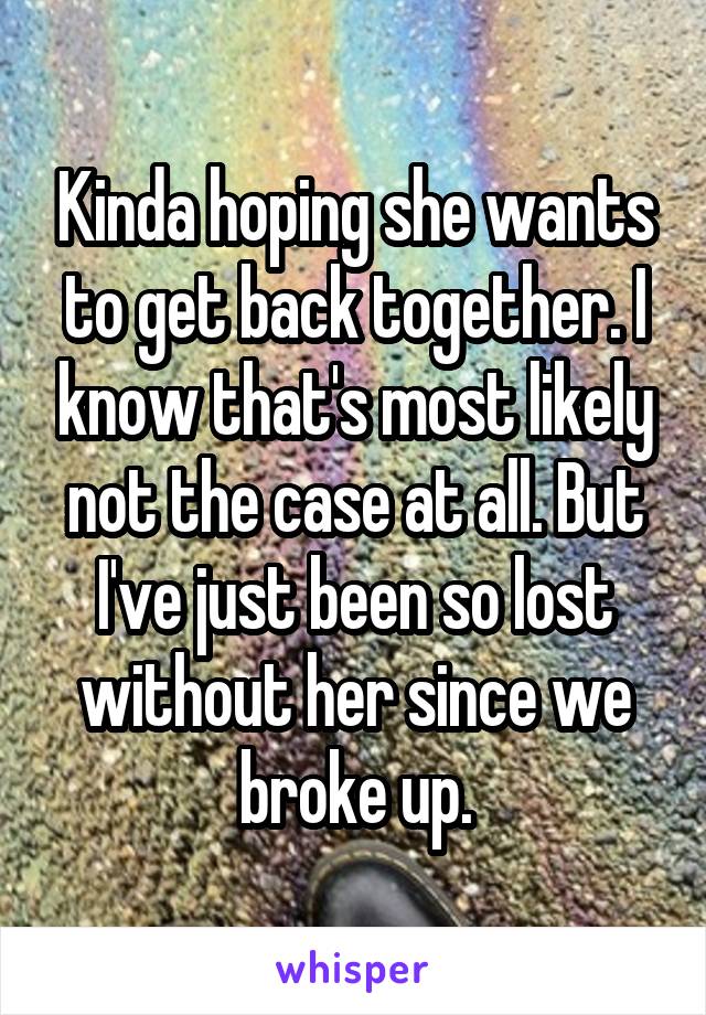 Kinda hoping she wants to get back together. I know that's most likely not the case at all. But I've just been so lost without her since we broke up.