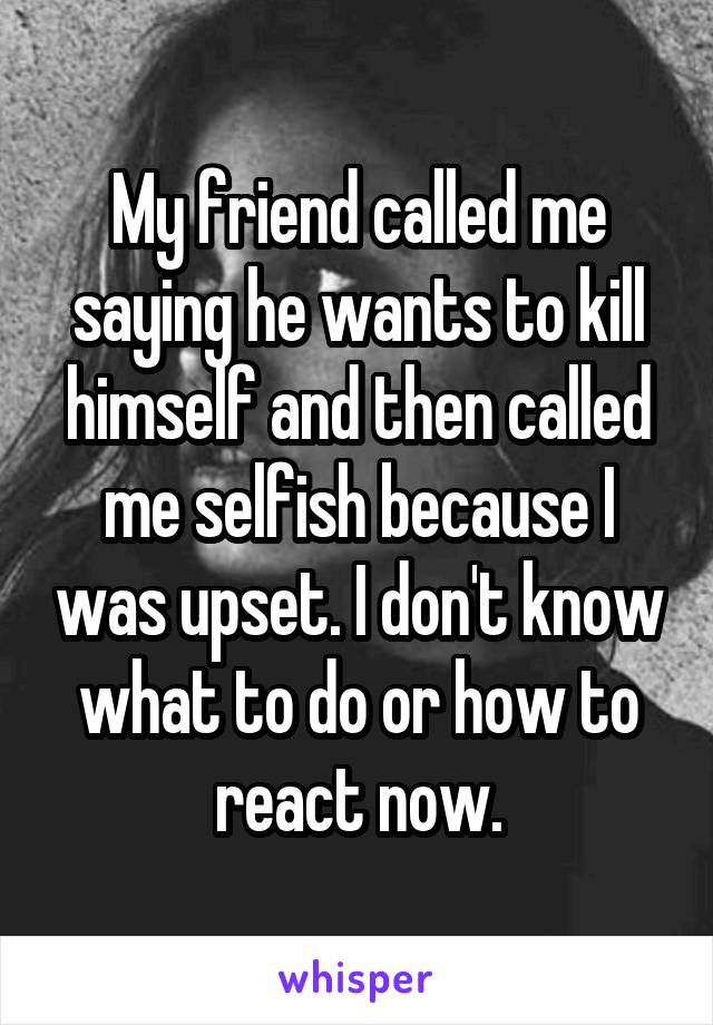 My friend called me saying he wants to kill himself and then called me selfish because I was upset. I don't know what to do or how to react now.