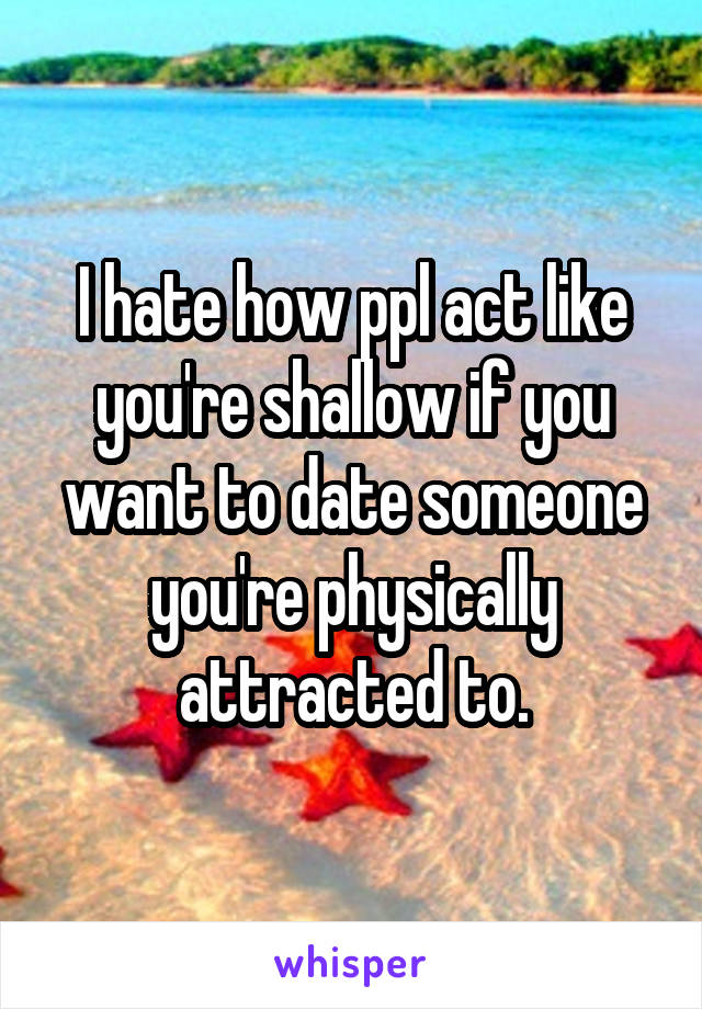 I hate how ppl act like you're shallow if you want to date someone you're physically attracted to.