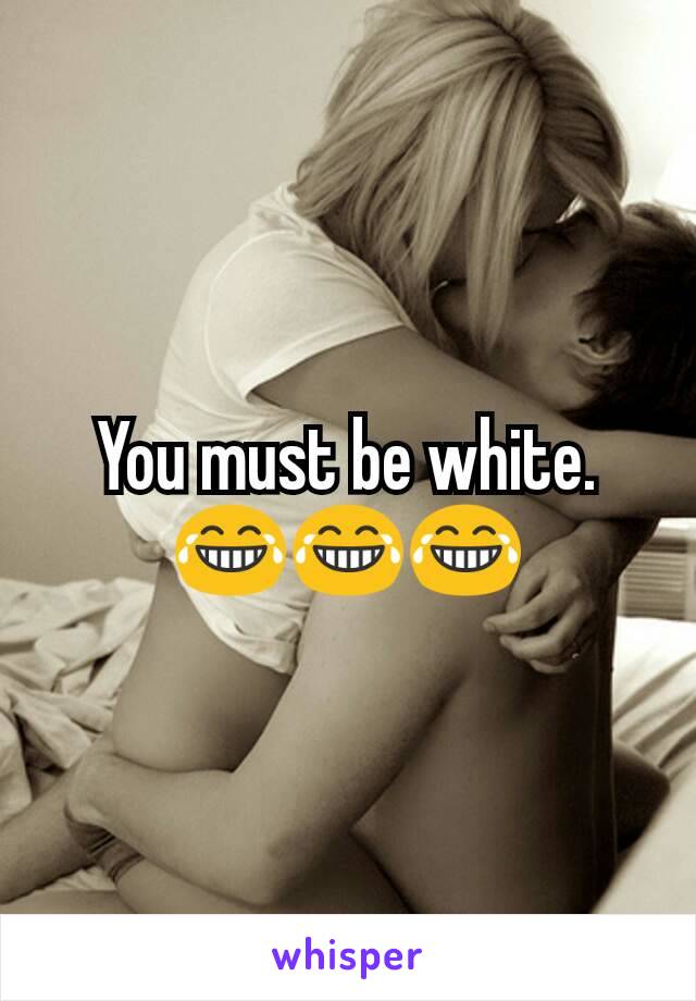 You must be white. 😂😂😂