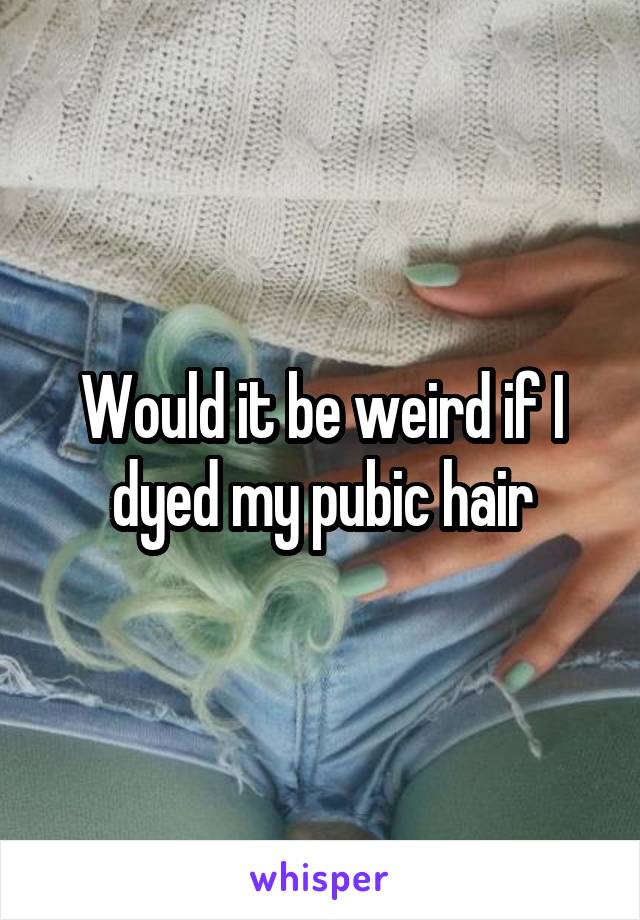 Would it be weird if I dyed my pubic hair
