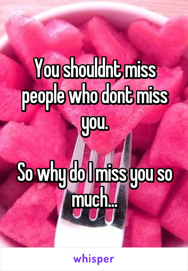 You shouldnt miss people who dont miss you.

So why do I miss you so much...