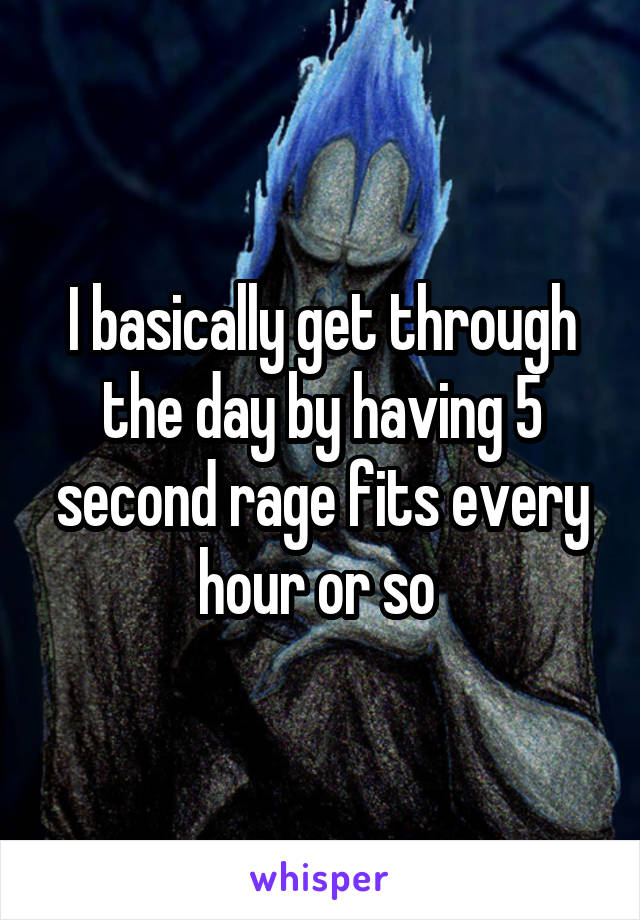 I basically get through the day by having 5 second rage fits every hour or so 