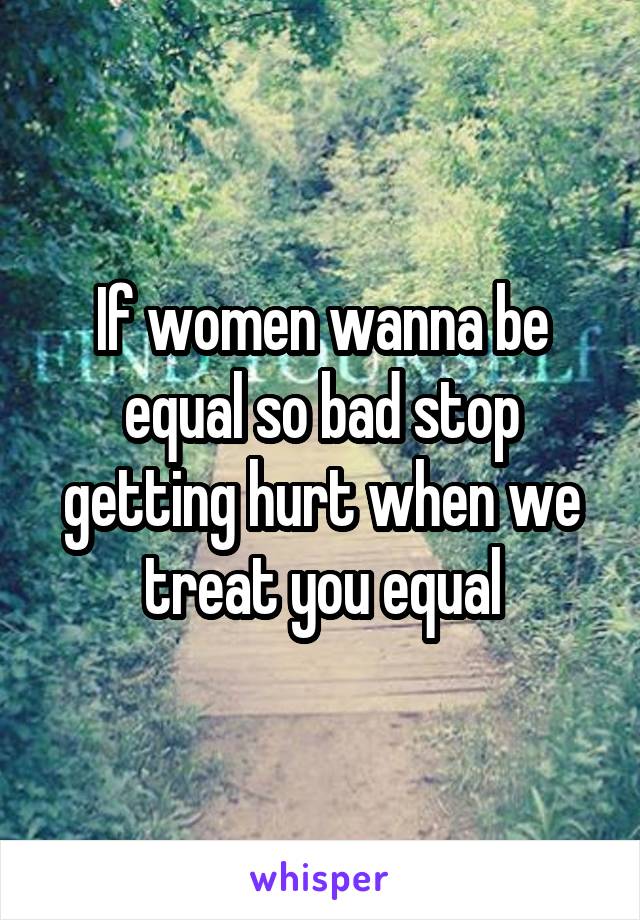 If women wanna be equal so bad stop getting hurt when we treat you equal