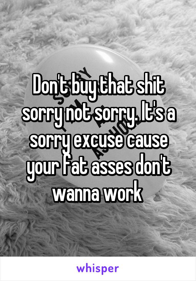 Don't buy that shit sorry not sorry. It's a sorry excuse cause your fat asses don't wanna work 