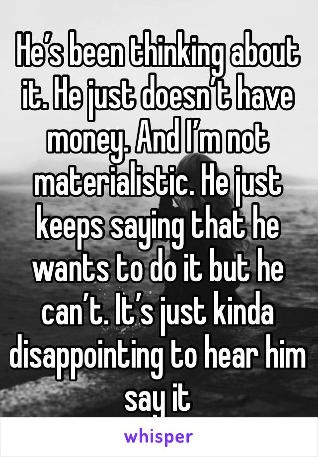 He’s been thinking about it. He just doesn’t have money. And I’m not materialistic. He just keeps saying that he wants to do it but he can’t. It’s just kinda disappointing to hear him say it