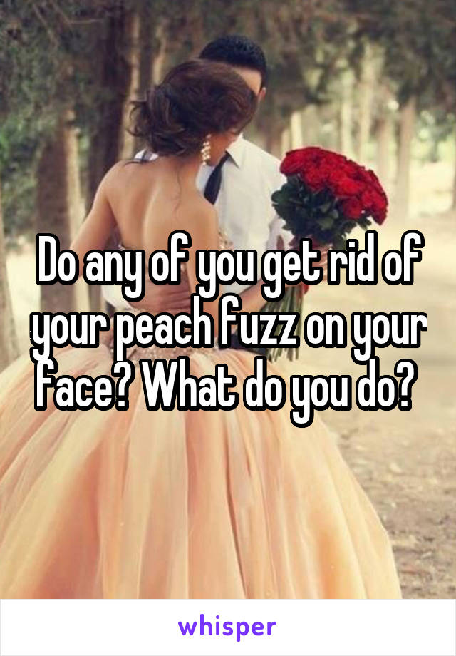 Do any of you get rid of your peach fuzz on your face? What do you do? 