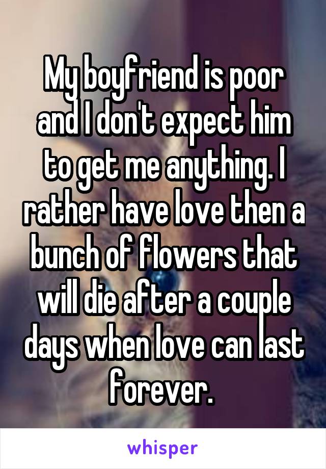 My boyfriend is poor and I don't expect him to get me anything. I rather have love then a bunch of flowers that will die after a couple days when love can last forever. 