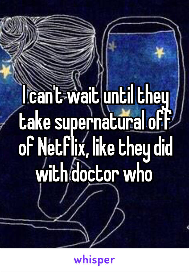 I can't wait until they take supernatural off of Netflix, like they did with doctor who 