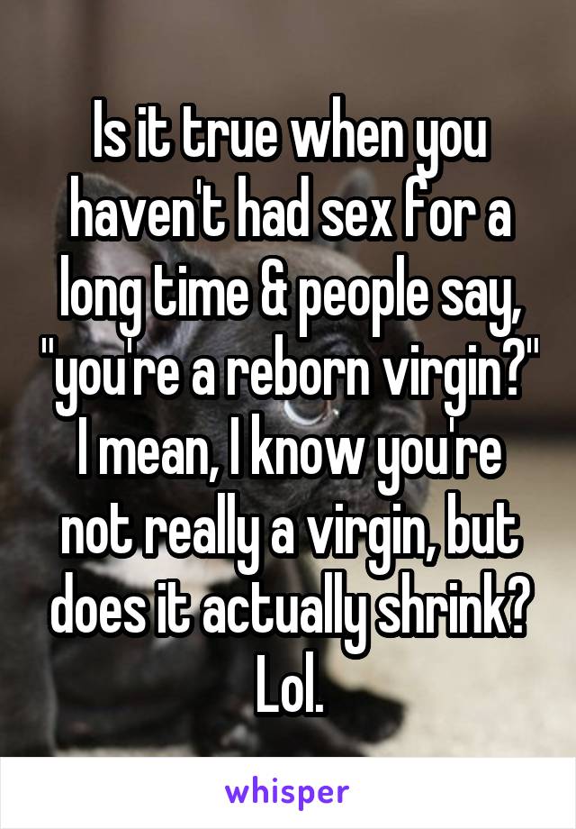 Is it true when you haven't had sex for a long time & people say, "you're a reborn virgin?" I mean, I know you're not really a virgin, but does it actually shrink? Lol.
