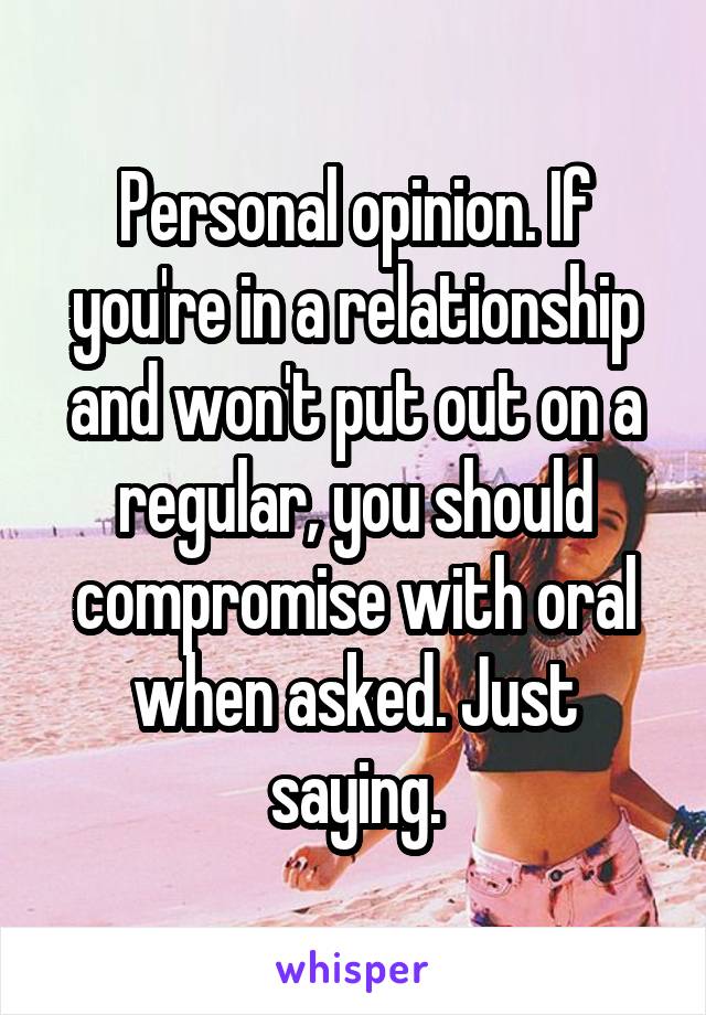 Personal opinion. If you're in a relationship and won't put out on a regular, you should compromise with oral when asked. Just saying.