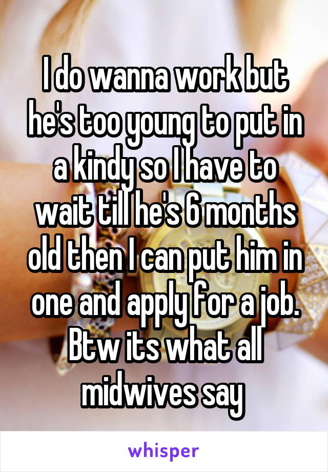 I do wanna work but he's too young to put in a kindy so I have to wait till he's 6 months old then I can put him in one and apply for a job. Btw its what all midwives say 