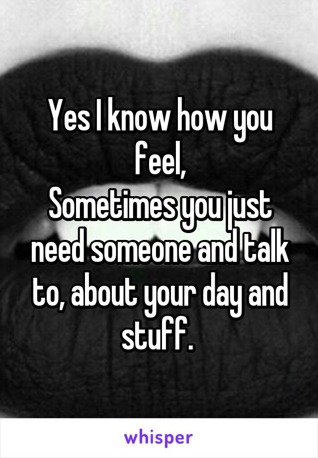 Yes I know how you feel,
Sometimes you just need someone and talk to, about your day and stuff. 