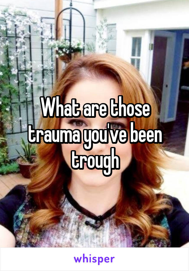 What are those trauma you've been trough