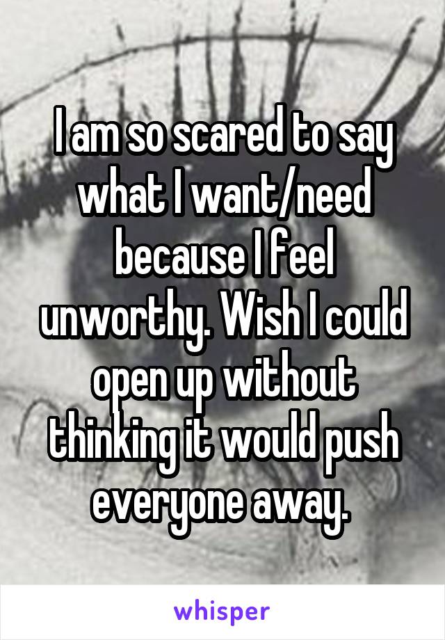 I am so scared to say what I want/need because I feel unworthy. Wish I could open up without thinking it would push everyone away. 