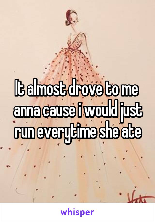 It almost drove to me  anna cause i would just run everytime she ate