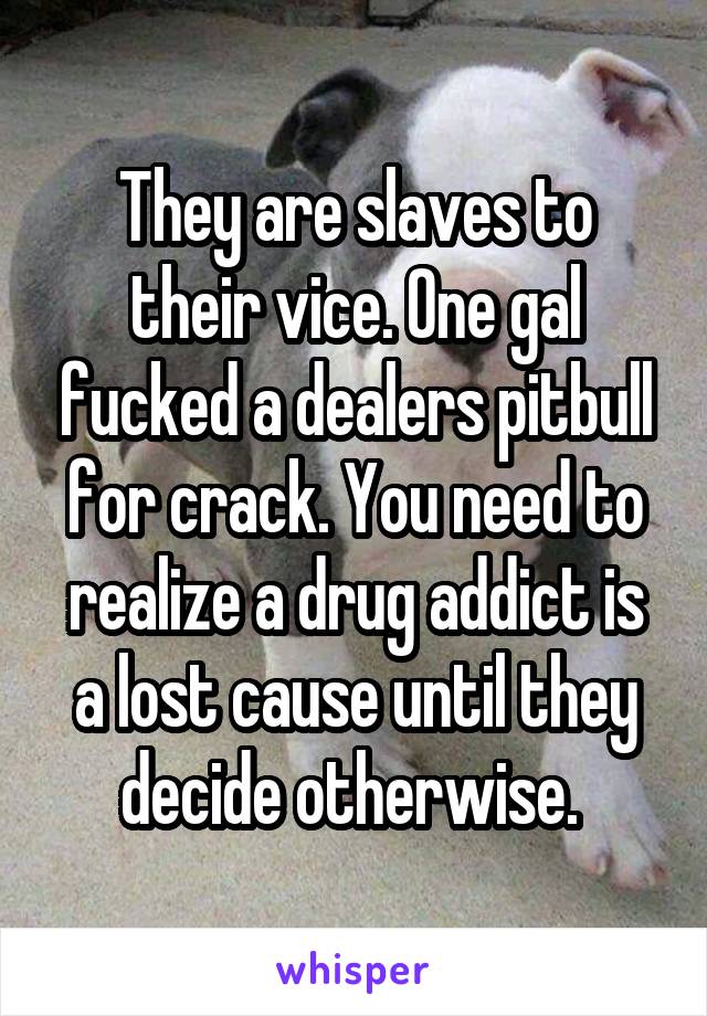 They are slaves to their vice. One gal fucked a dealers pitbull for crack. You need to realize a drug addict is a lost cause until they decide otherwise. 