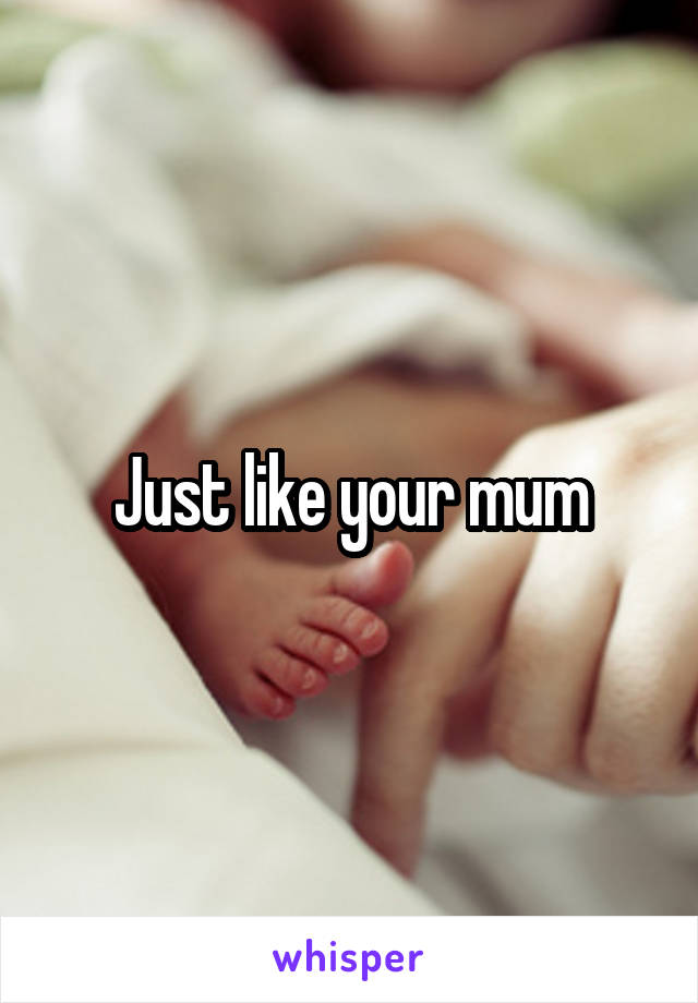 Just like your mum