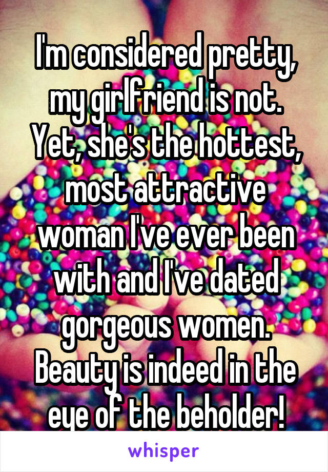 I'm considered pretty, my girlfriend is not. Yet, she's the hottest, most attractive woman I've ever been with and I've dated gorgeous women. Beauty is indeed in the eye of the beholder!