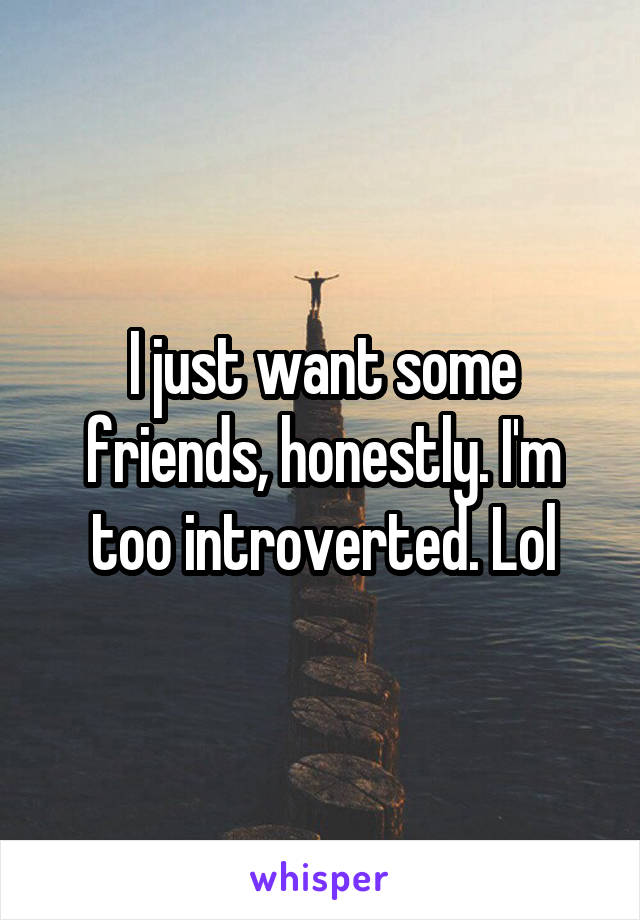 I just want some friends, honestly. I'm too introverted. Lol