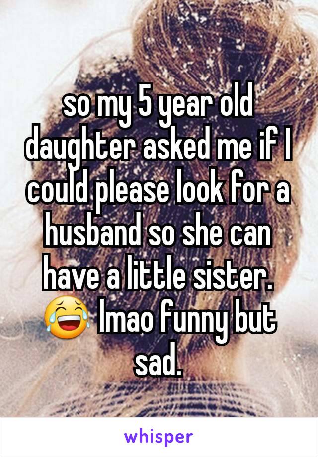so my 5 year old daughter asked me if I could please look for a husband so she can have a little sister. 😂 lmao funny but sad.