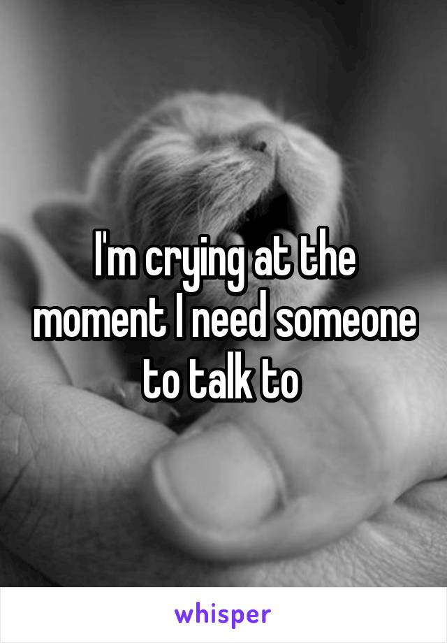 I'm crying at the moment I need someone to talk to 