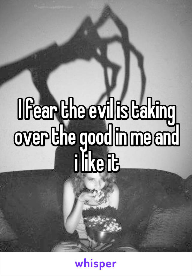 I fear the evil is taking over the good in me and i like it