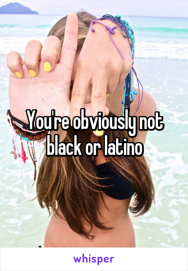 You're obviously not black or latino