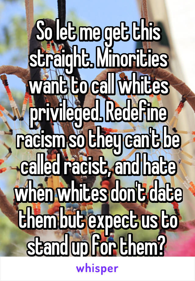 So let me get this straight. Minorities want to call whites privileged. Redefine racism so they can't be called racist, and hate when whites don't date them but expect us to stand up for them? 