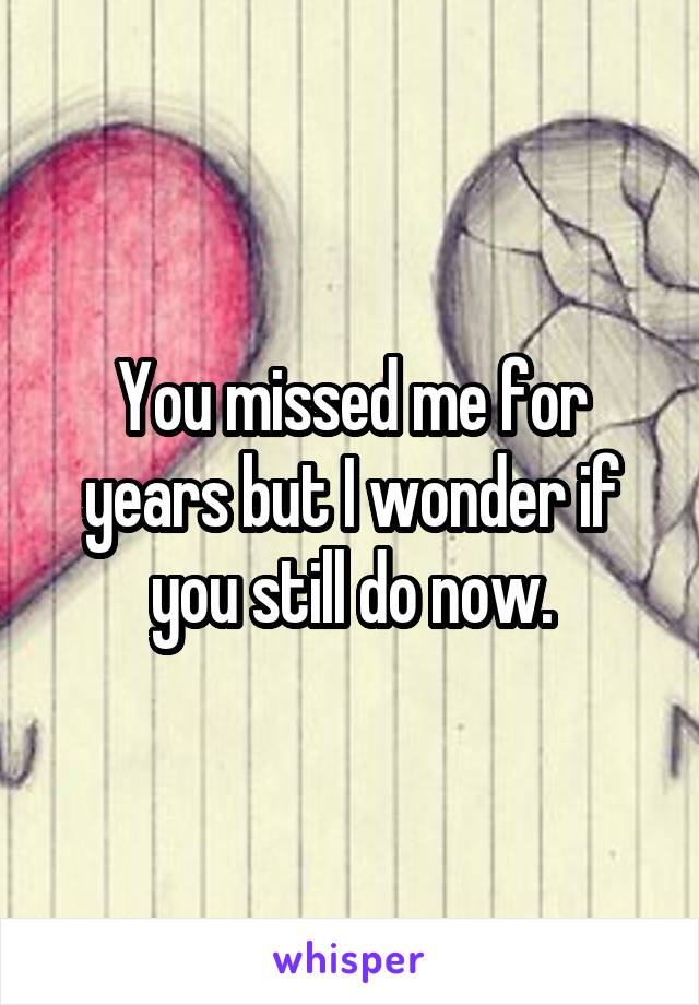 You missed me for years but I wonder if you still do now.